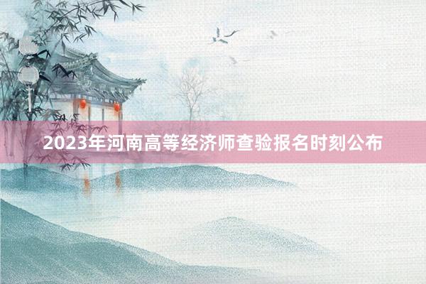 2023年河南高等经济师查验报名时刻公布