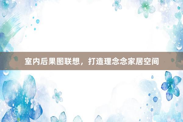 室内后果图联想，打造理念念家居空间