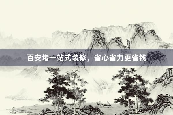 百安堵一站式装修，省心省力更省钱