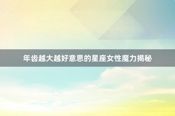 年齿越大越好意思的星座女性魔力揭秘