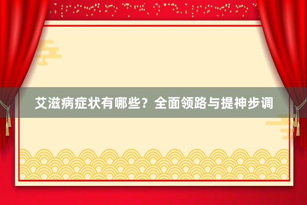 艾滋病症状有哪些？全面领路与提神步调
