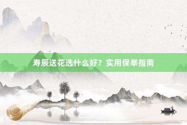 寿辰送花选什么好？实用保举指南
