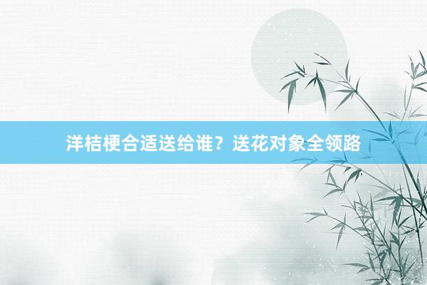 洋桔梗合适送给谁？送花对象全领路